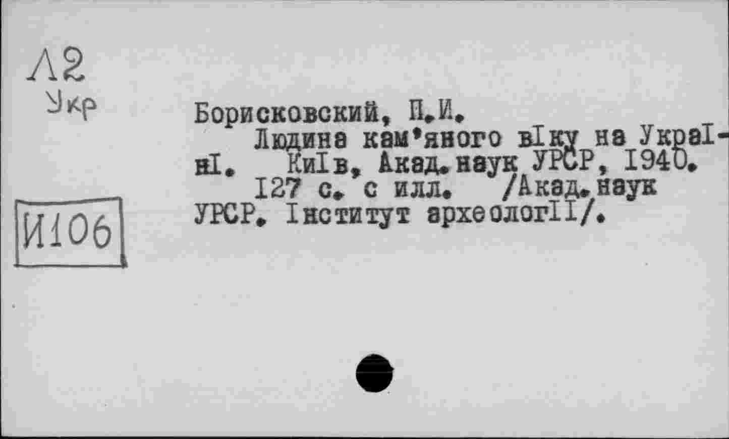 ﻿ИЮ6
Борисковский, П.И,
Людина каменного віку на Україні. Київ, Акад.наук УР0Р, I94D.
127 с. с илл. /Лкад.наук УРСР. Інститут археології/.